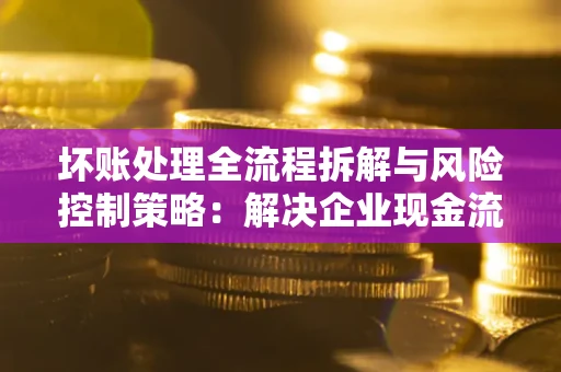 北京坏账处理全流程拆解与风险控制策略：解决企业现金流顽疾的实战指南