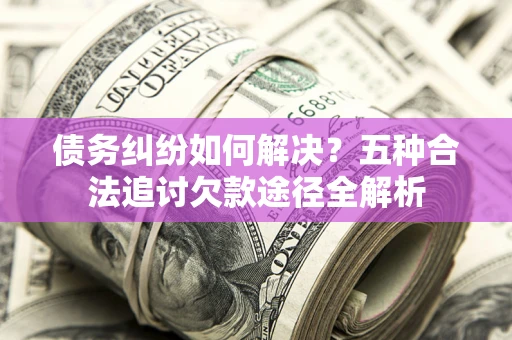 北京债务纠纷如何解决？五种合法追讨欠款途径全解析