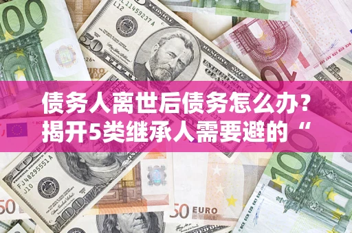 北京债务人离世后债务怎么办？揭开5类继承人需要避的“坑”