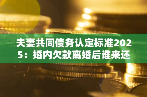 北京夫妻共同债务认定标准2025：婚内欠款离婚后谁来还？