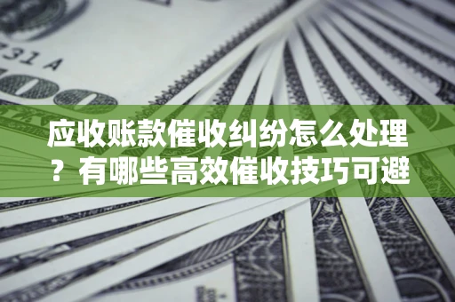 北京应收账款催收纠纷怎么处理？有哪些高效催收技巧可避免坏账？